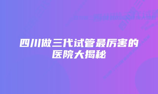 四川做三代试管最厉害的医院大揭秘