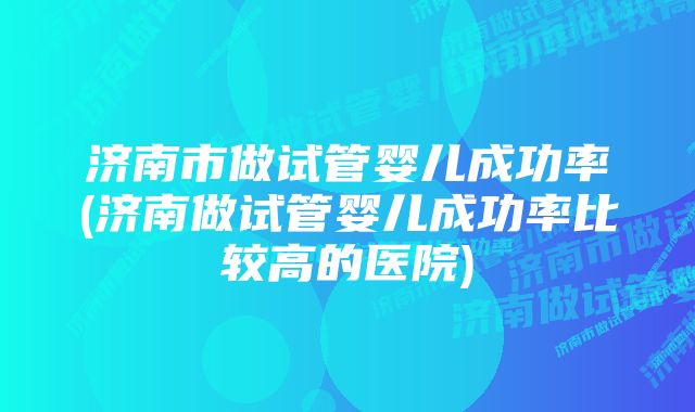 济南市做试管婴儿成功率(济南做试管婴儿成功率比较高的医院)