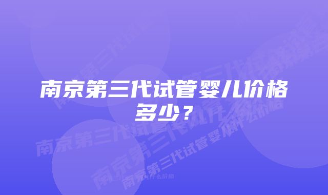 南京第三代试管婴儿价格多少？