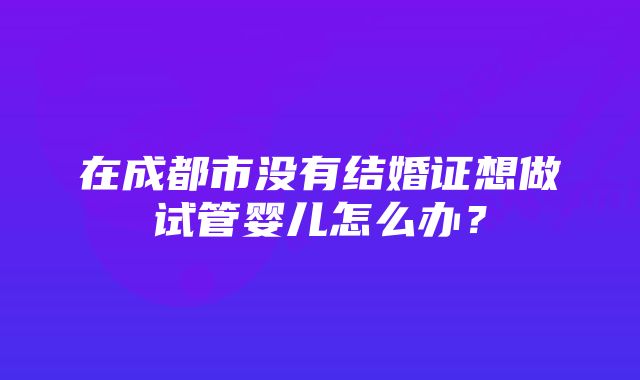 在成都市没有结婚证想做试管婴儿怎么办？