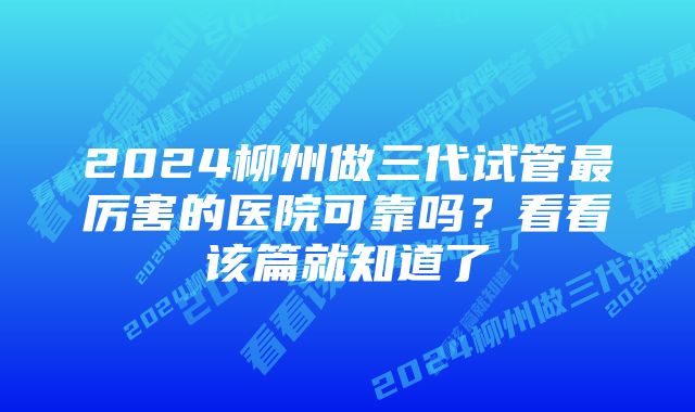 2024柳州做三代试管最厉害的医院可靠吗？看看该篇就知道了