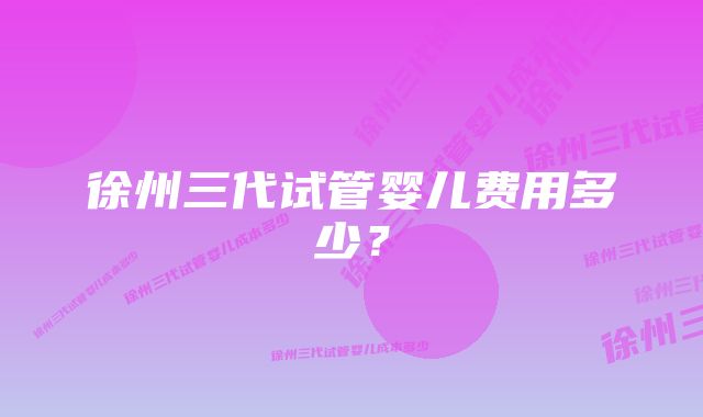 徐州三代试管婴儿费用多少？