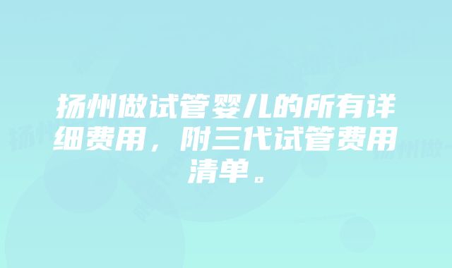 扬州做试管婴儿的所有详细费用，附三代试管费用清单。