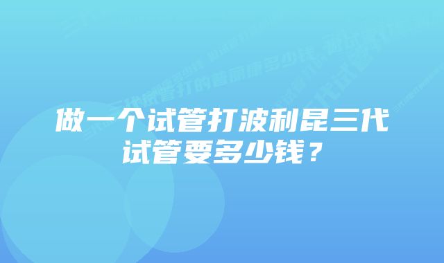 做一个试管打波利昆三代试管要多少钱？