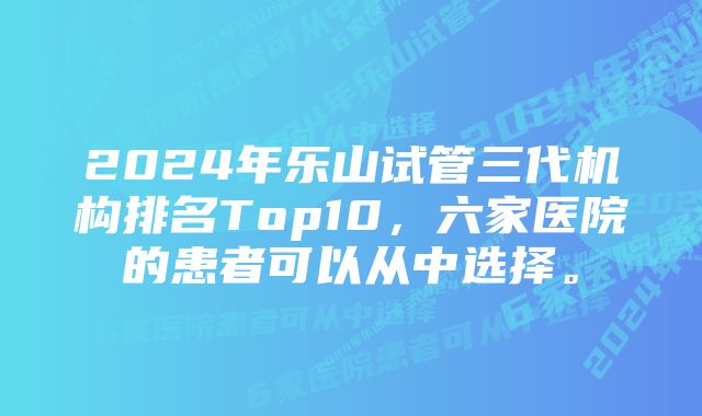 2024年乐山试管三代机构排名Top10，六家医院的患者可以从中选择。