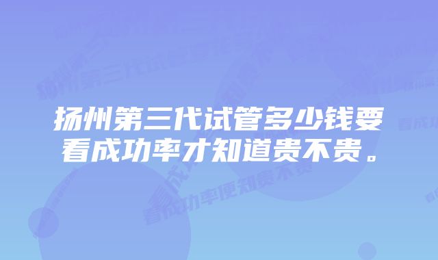 扬州第三代试管多少钱要看成功率才知道贵不贵。