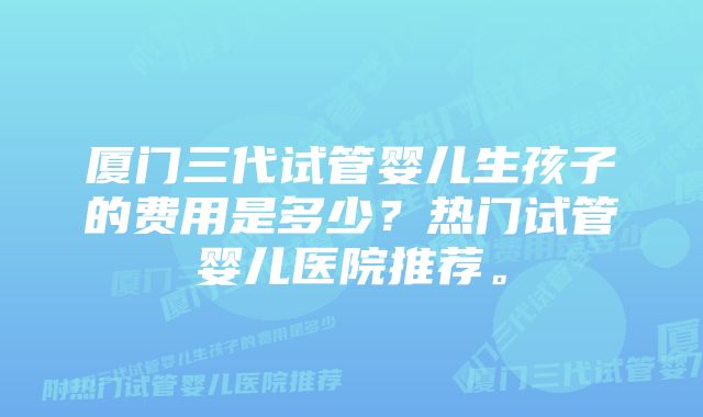 厦门三代试管婴儿生孩子的费用是多少？热门试管婴儿医院推荐。