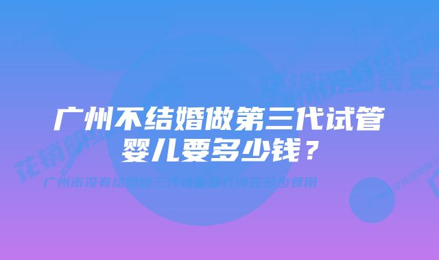 广州不结婚做第三代试管婴儿要多少钱？