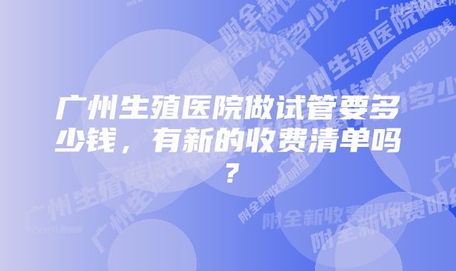 广州生殖医院做试管要多少钱，有新的收费清单吗？