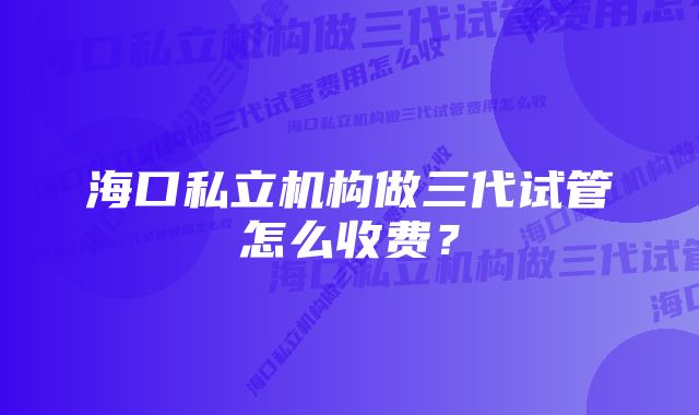 海口私立机构做三代试管怎么收费？