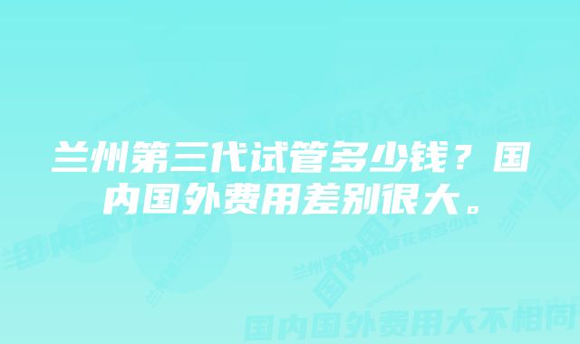 兰州第三代试管多少钱？国内国外费用差别很大。