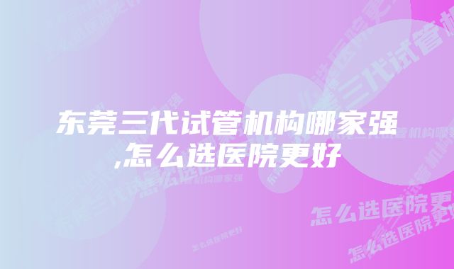 东莞三代试管机构哪家强,怎么选医院更好