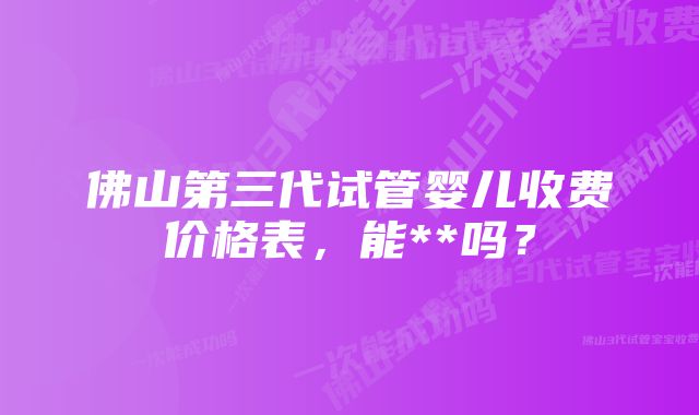 佛山第三代试管婴儿收费价格表，能**吗？