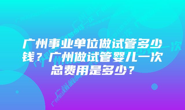 广州事业单位做试管多少钱？广州做试管婴儿一次总费用是多少？