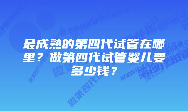 最成熟的第四代试管在哪里？做第四代试管婴儿要多少钱？