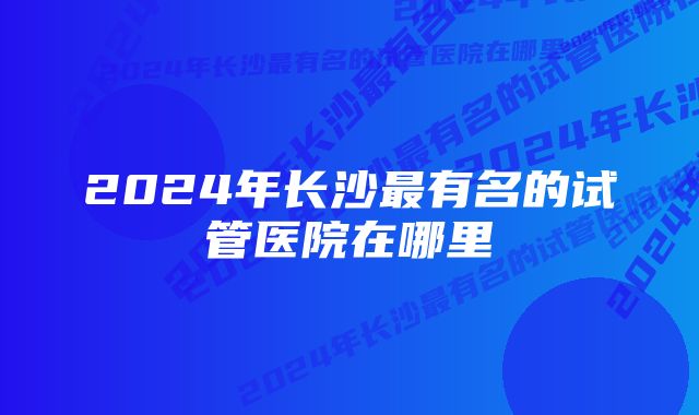 2024年长沙最有名的试管医院在哪里