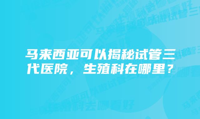 马来西亚可以揭秘试管三代医院，生殖科在哪里？