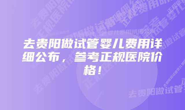 去贵阳做试管婴儿费用详细公布，参考正规医院价格！