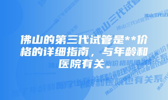 佛山的第三代试管是**价格的详细指南，与年龄和医院有关。