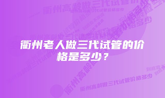 衢州老人做三代试管的价格是多少？