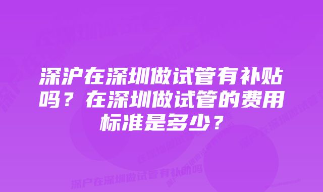 深沪在深圳做试管有补贴吗？在深圳做试管的费用标准是多少？