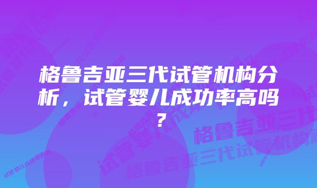 格鲁吉亚三代试管机构分析，试管婴儿成功率高吗？