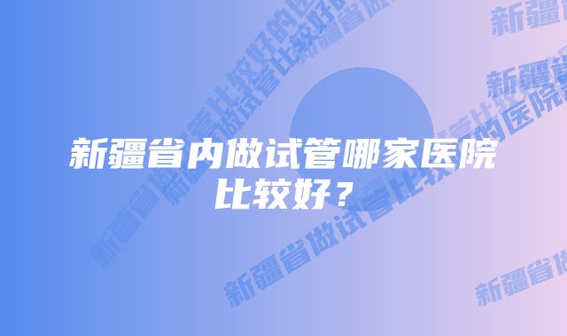 新疆省内做试管哪家医院比较好？