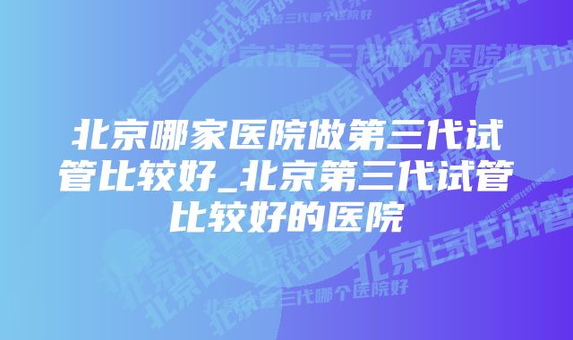 北京哪家医院做第三代试管比较好_北京第三代试管比较好的医院