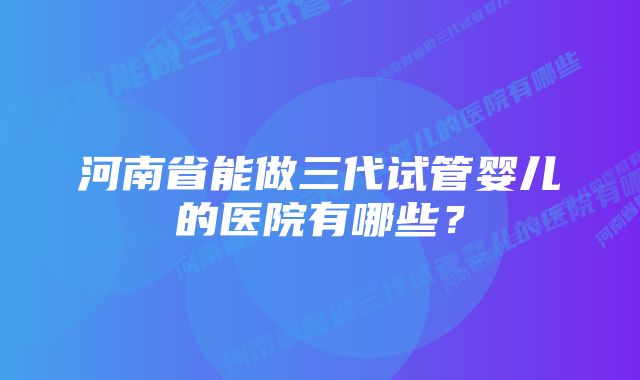 河南省能做三代试管婴儿的医院有哪些？