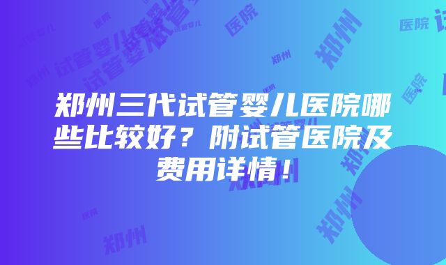 郑州三代试管婴儿医院哪些比较好？附试管医院及费用详情！