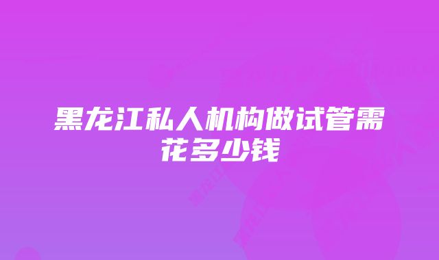 黑龙江私人机构做试管需花多少钱