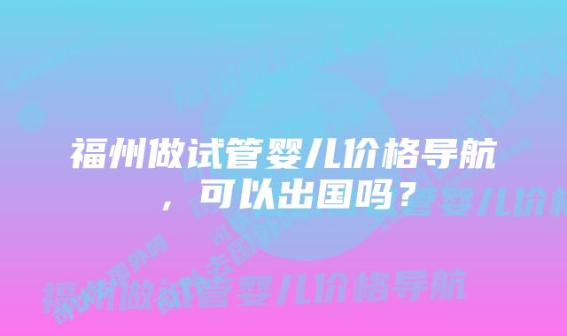 福州做试管婴儿价格导航，可以出国吗？