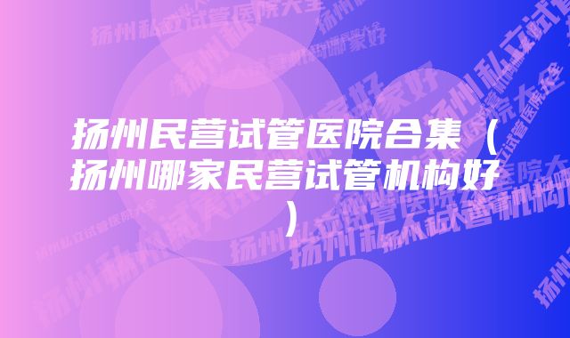 扬州民营试管医院合集（扬州哪家民营试管机构好）