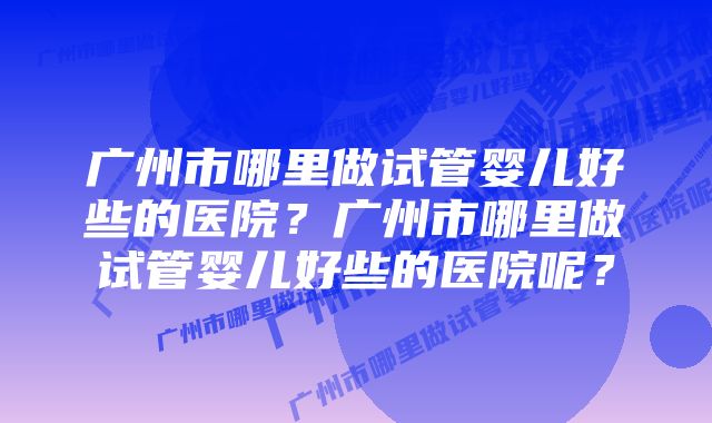 广州市哪里做试管婴儿好些的医院？广州市哪里做试管婴儿好些的医院呢？