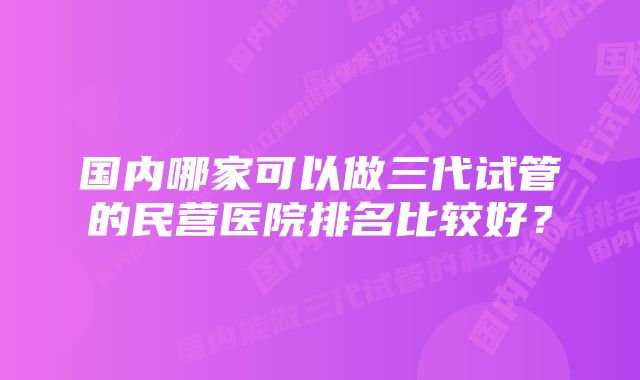 国内哪家可以做三代试管的民营医院排名比较好？