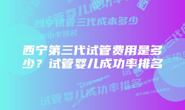 西宁第三代试管费用是多少？试管婴儿成功率排名