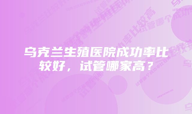 乌克兰生殖医院成功率比较好，试管哪家高？