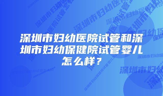 深圳市妇幼医院试管和深圳市妇幼保健院试管婴儿怎么样？