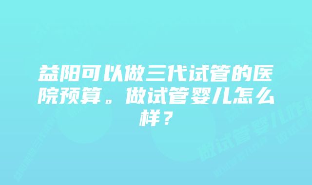 益阳可以做三代试管的医院预算。做试管婴儿怎么样？