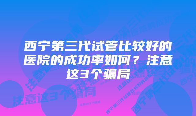 西宁第三代试管比较好的医院的成功率如何？注意这3个骗局