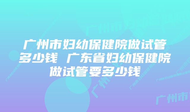 广州市妇幼保健院做试管多少钱 广东省妇幼保健院做试管要多少钱