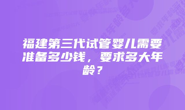 福建第三代试管婴儿需要准备多少钱，要求多大年龄？