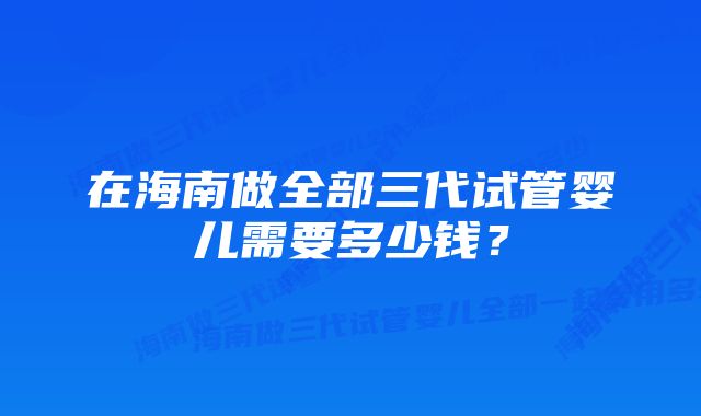 在海南做全部三代试管婴儿需要多少钱？