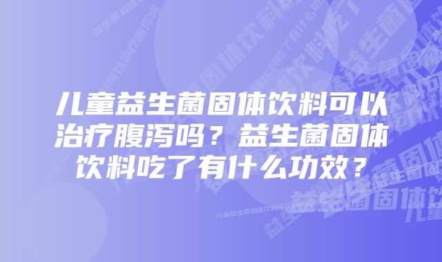 儿童益生菌固体饮料可以治疗腹泻吗？益生菌固体饮料吃了有什么功效？