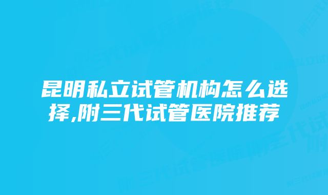 昆明私立试管机构怎么选择,附三代试管医院推荐