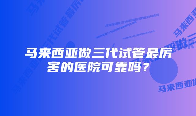 马来西亚做三代试管最厉害的医院可靠吗？