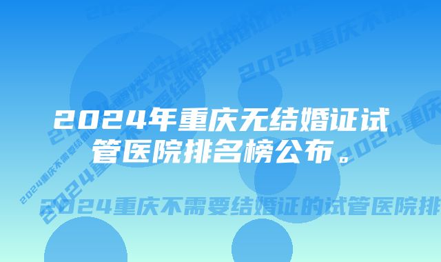 2024年重庆无结婚证试管医院排名榜公布。