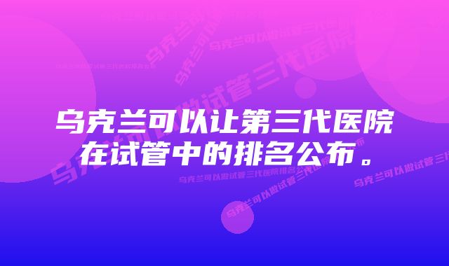 乌克兰可以让第三代医院在试管中的排名公布。