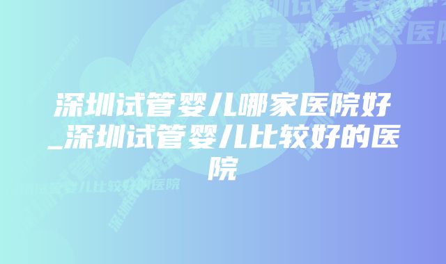 深圳试管婴儿哪家医院好_深圳试管婴儿比较好的医院