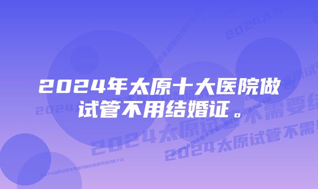 2024年太原十大医院做试管不用结婚证。